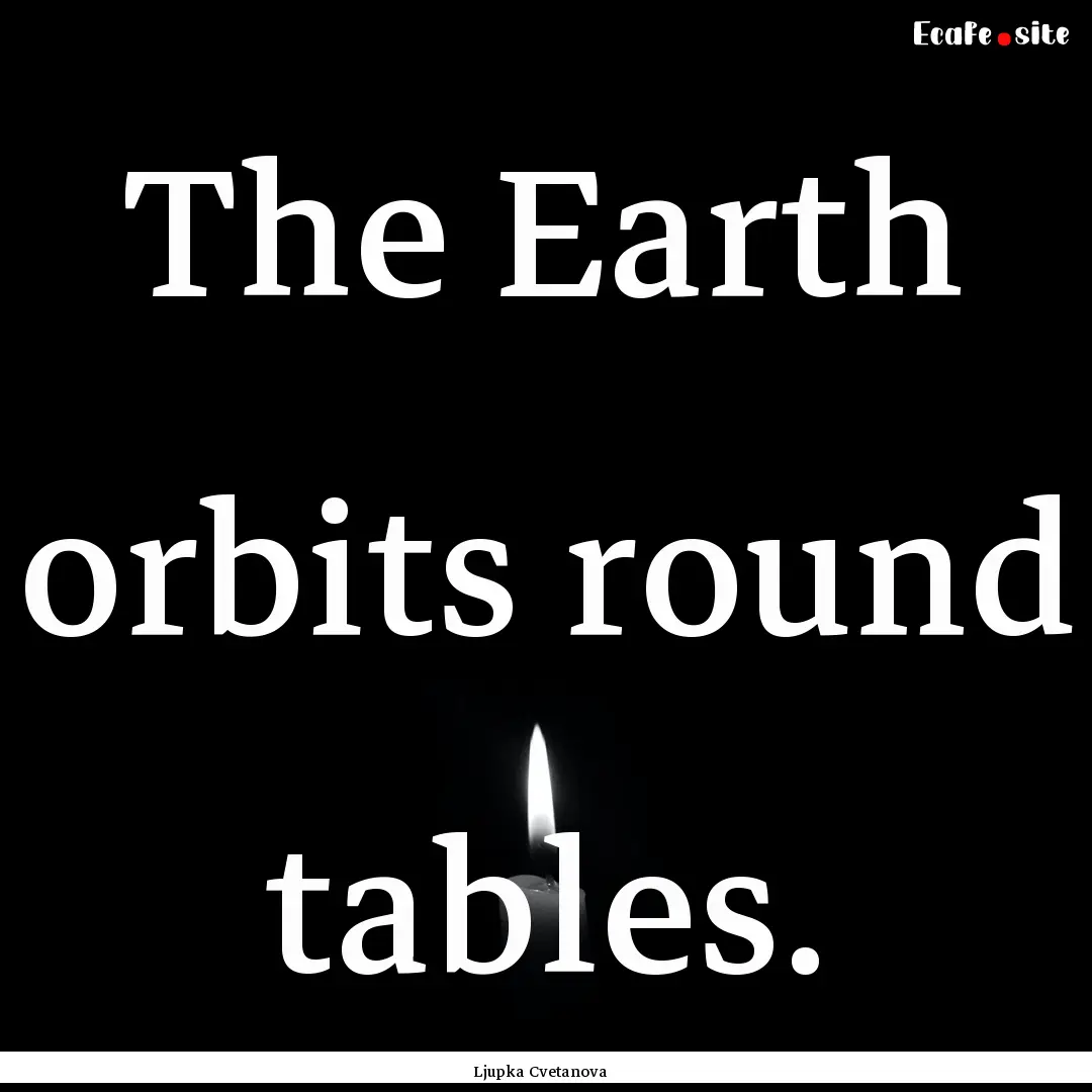 The Earth orbits round tables. : Quote by Ljupka Cvetanova