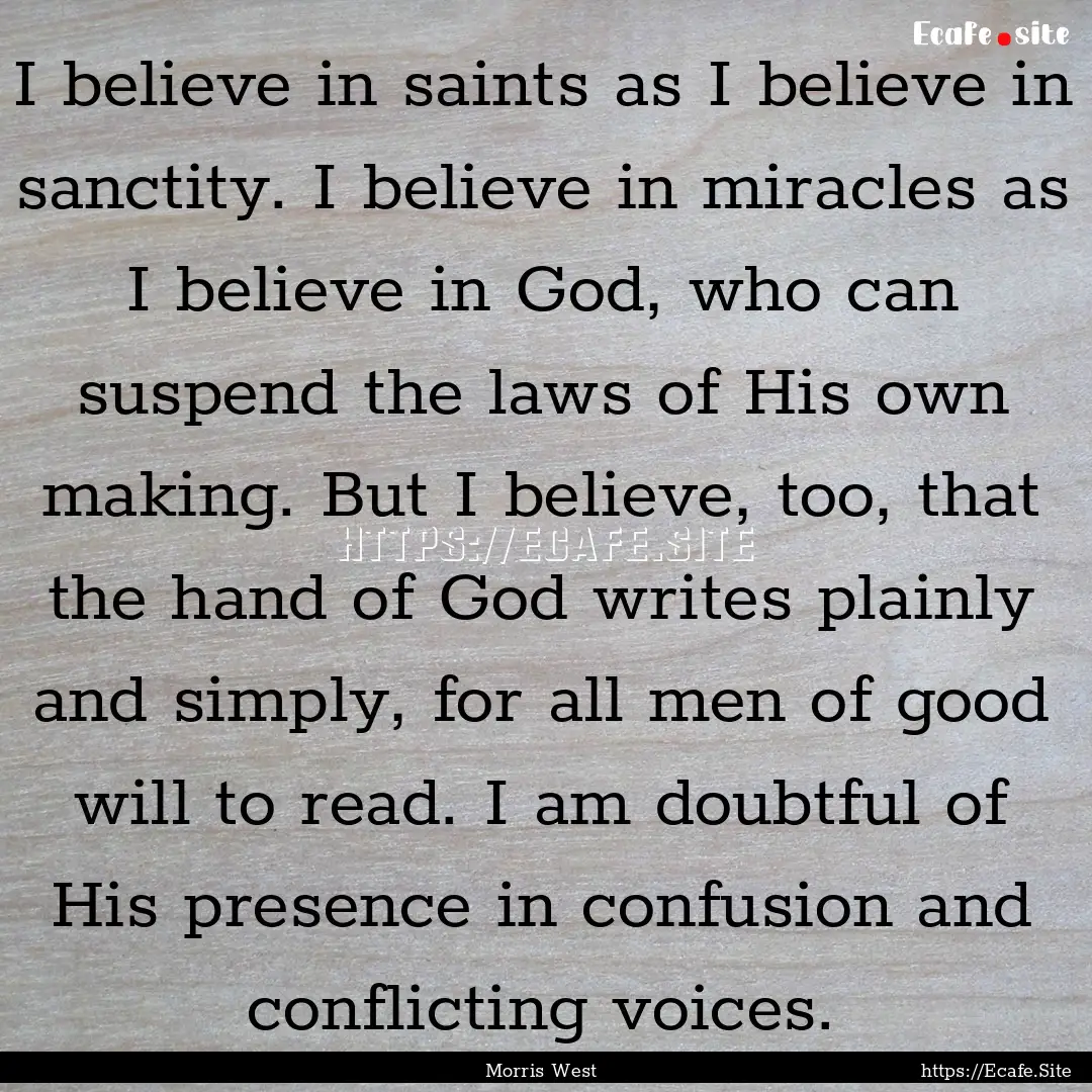 I believe in saints as I believe in sanctity..... : Quote by Morris West