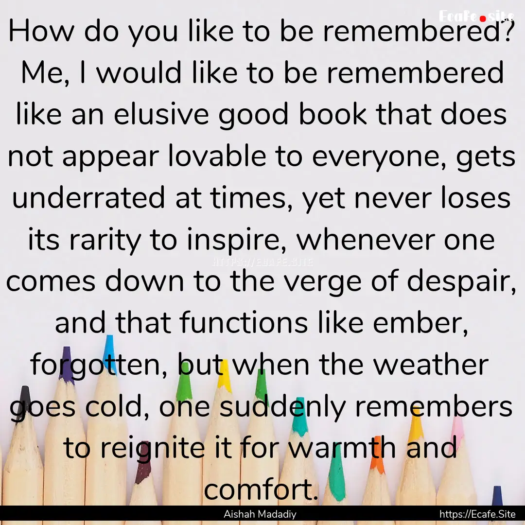 How do you like to be remembered? Me, I would.... : Quote by Aishah Madadiy