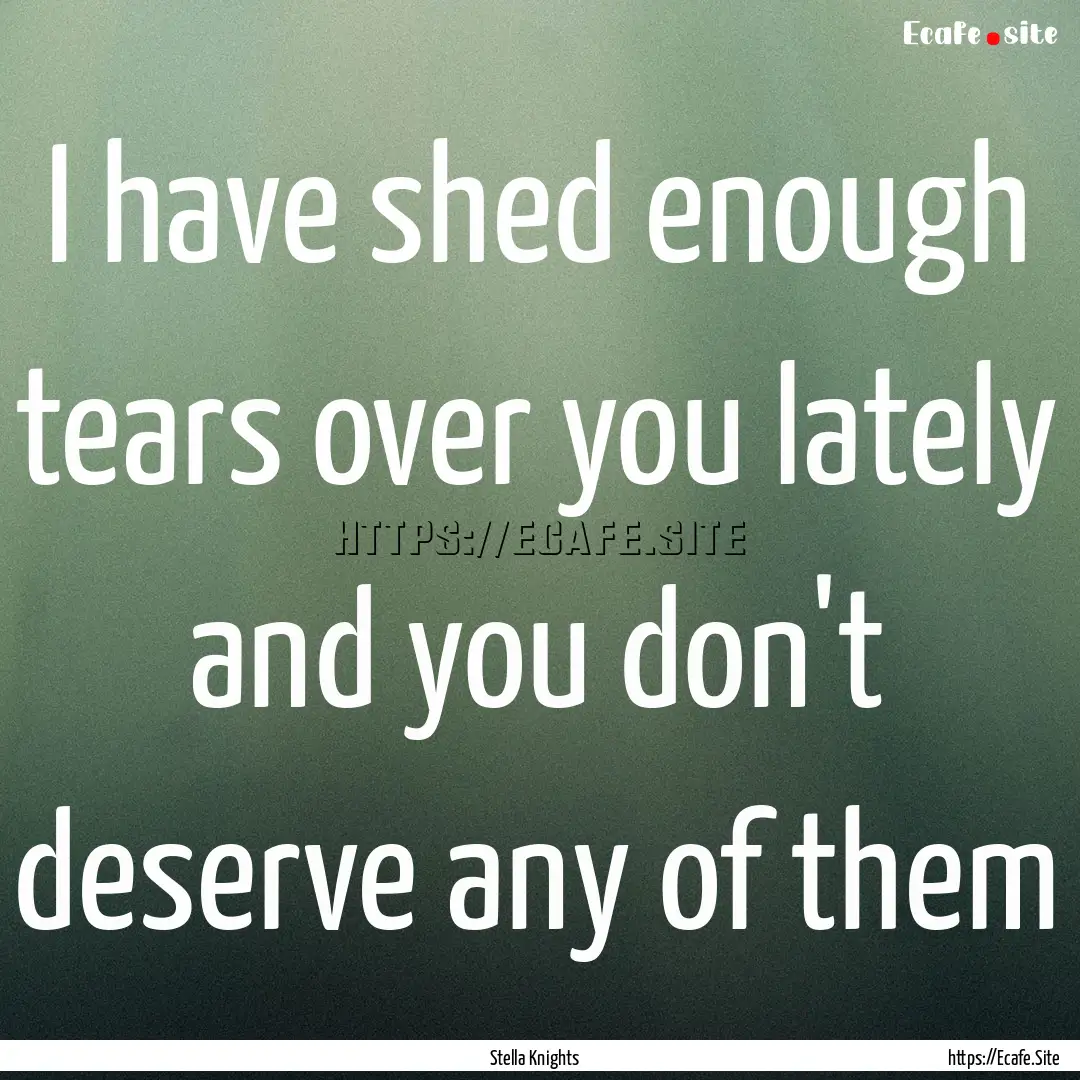 I have shed enough tears over you lately.... : Quote by Stella Knights