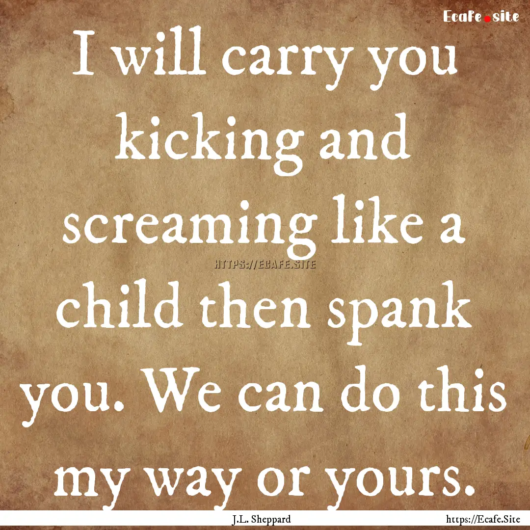 I will carry you kicking and screaming like.... : Quote by J.L. Sheppard