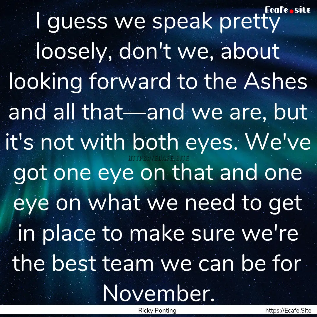 I guess we speak pretty loosely, don't we,.... : Quote by Ricky Ponting