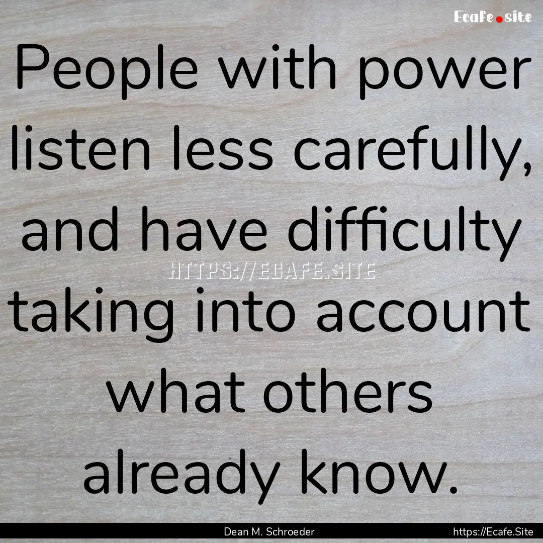 People with power listen less carefully,.... : Quote by Dean M. Schroeder