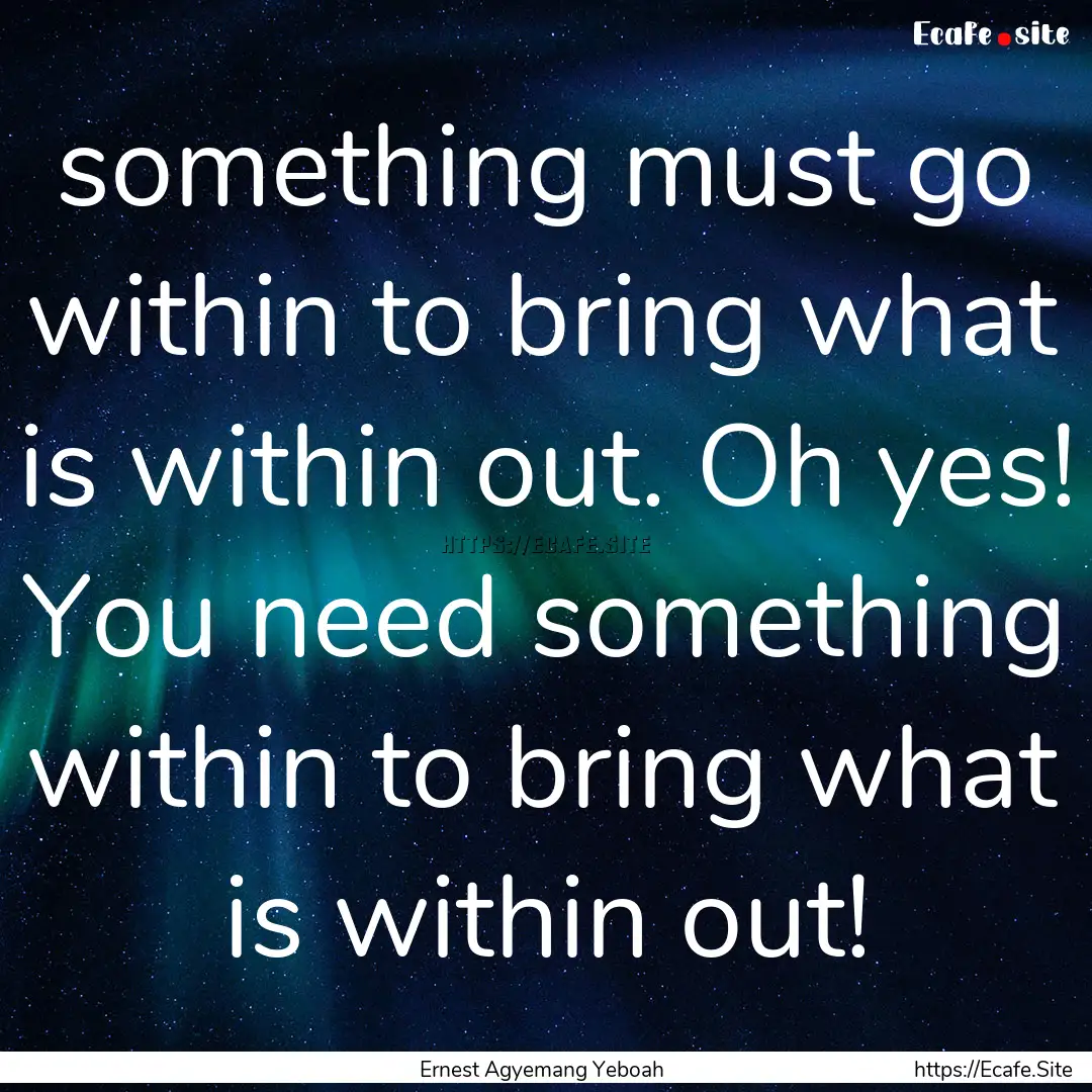 something must go within to bring what is.... : Quote by Ernest Agyemang Yeboah