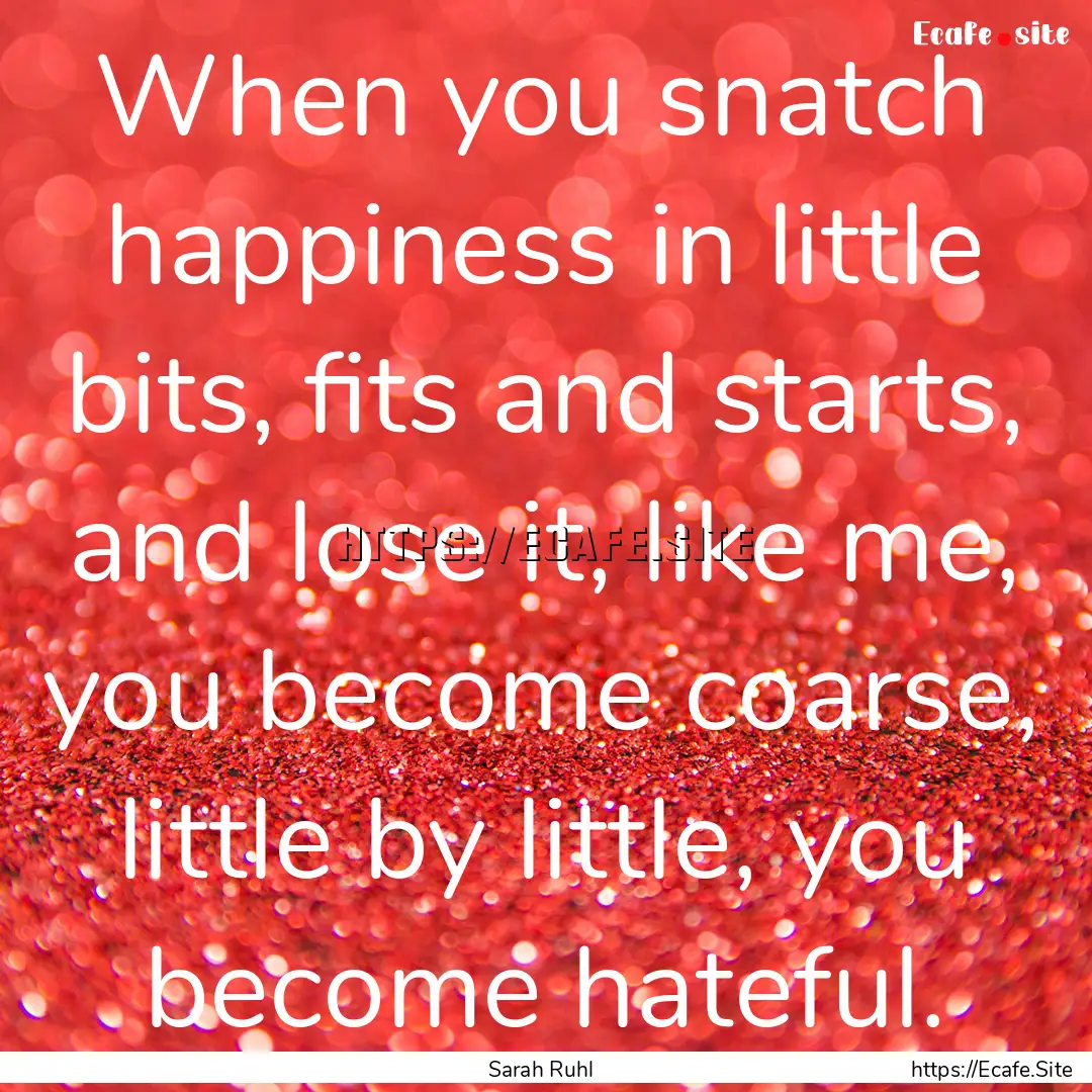 When you snatch happiness in little bits,.... : Quote by Sarah Ruhl