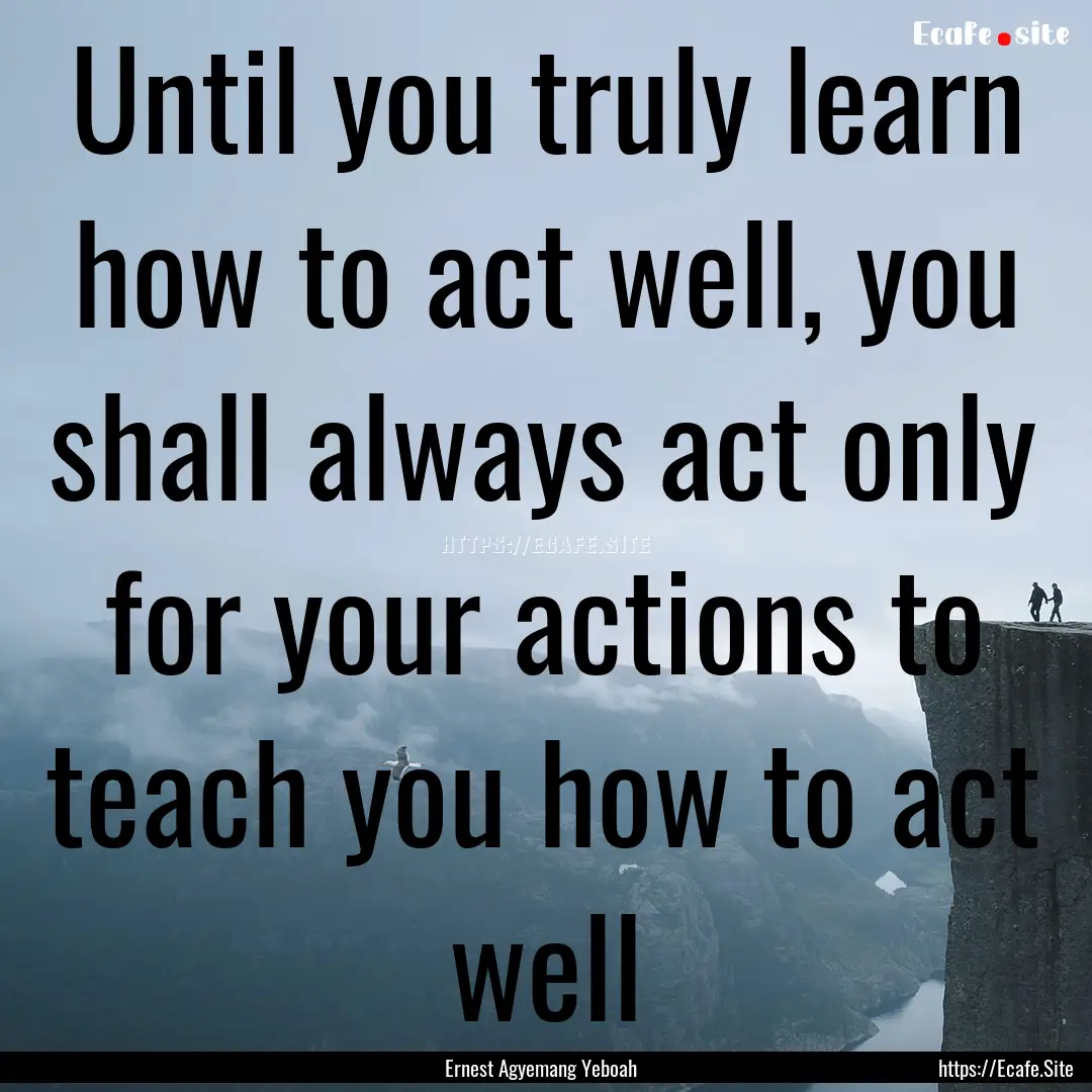 Until you truly learn how to act well, you.... : Quote by Ernest Agyemang Yeboah