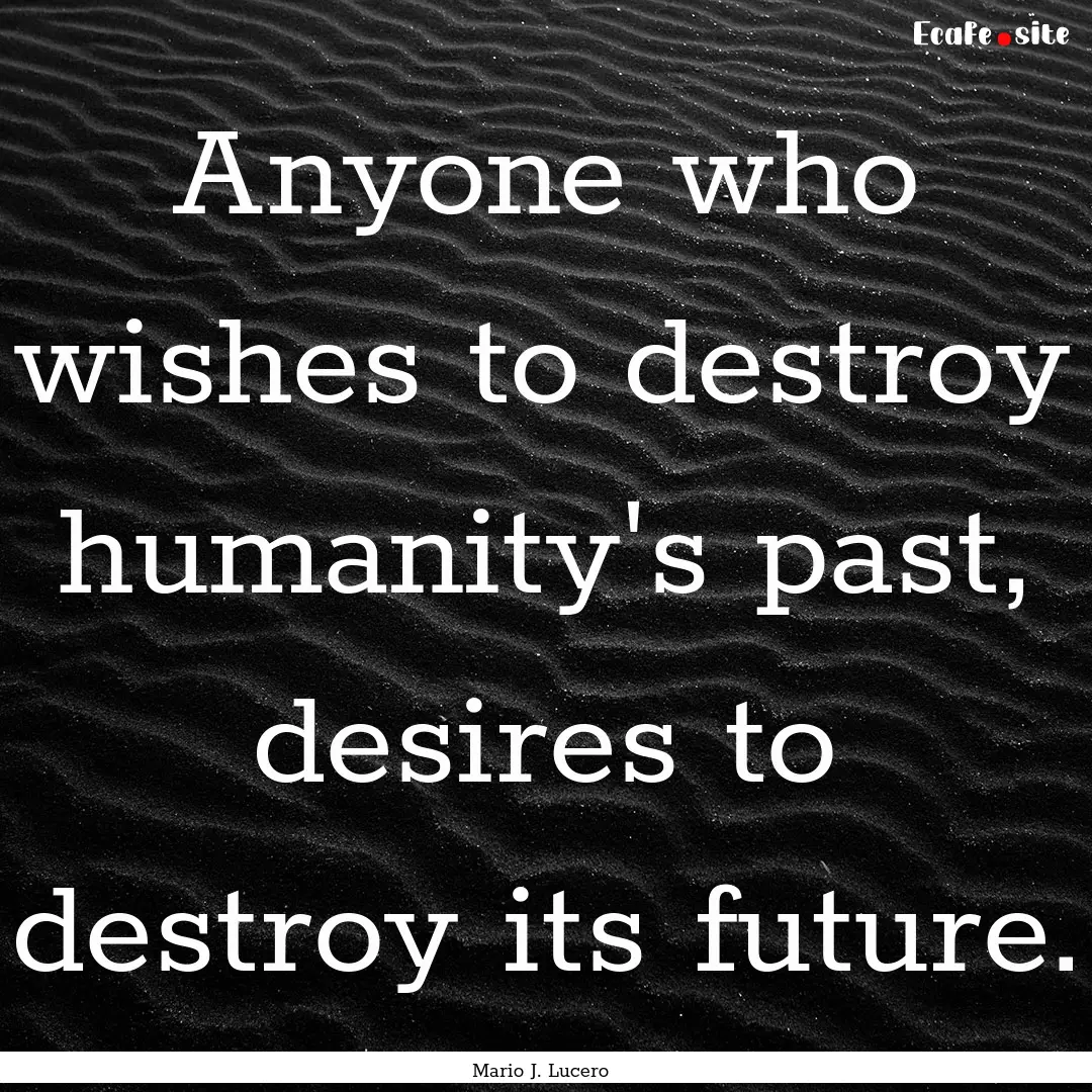 Anyone who wishes to destroy humanity's past,.... : Quote by Mario J. Lucero