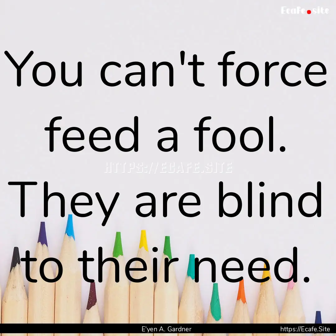 You can't force feed a fool. They are blind.... : Quote by E'yen A. Gardner