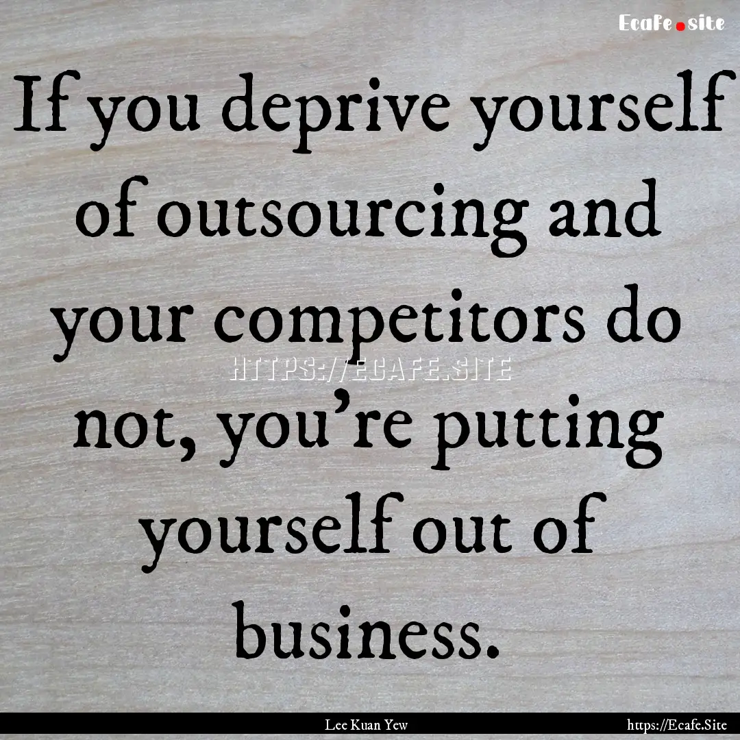 If you deprive yourself of outsourcing and.... : Quote by Lee Kuan Yew