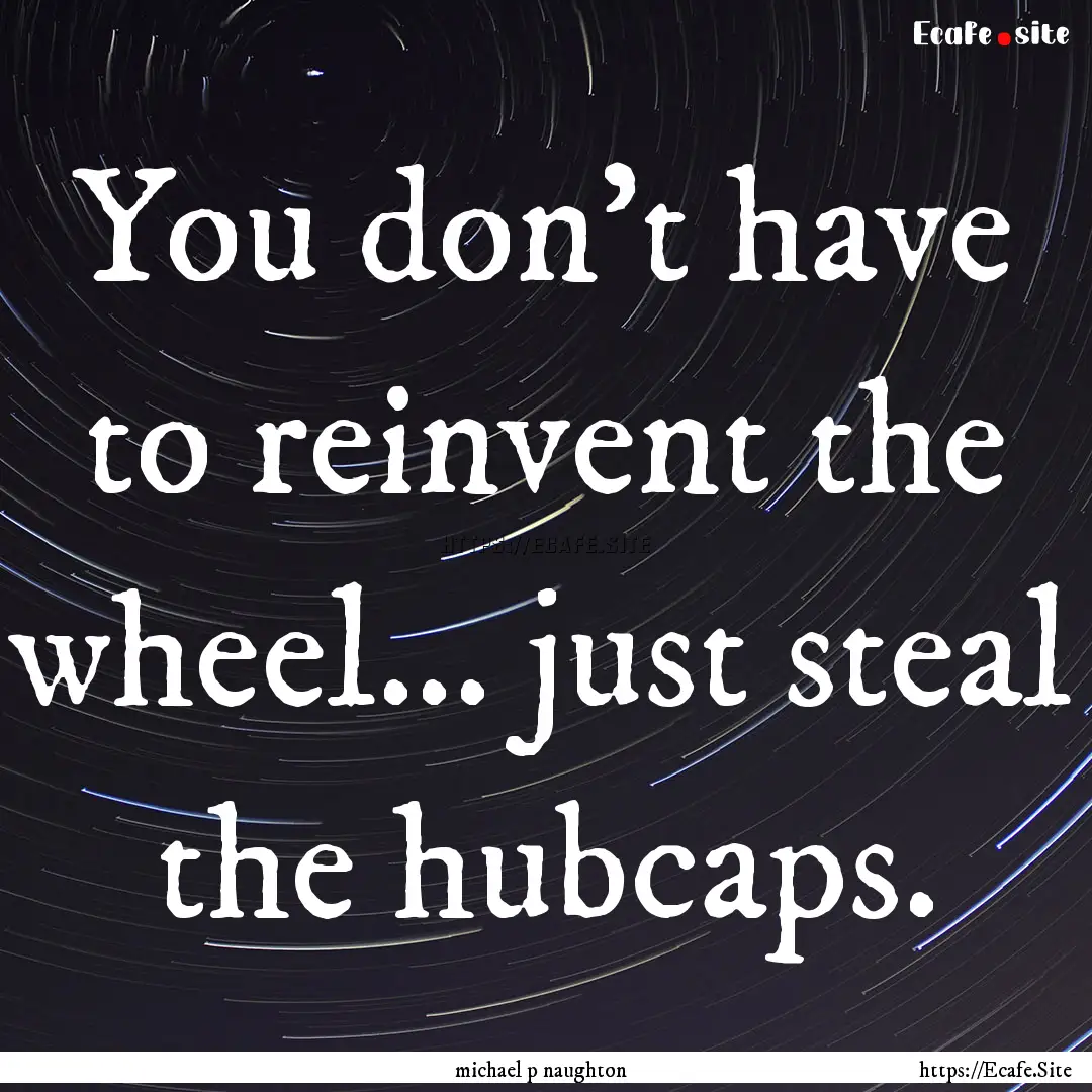 You don't have to reinvent the wheel... just.... : Quote by michael p naughton