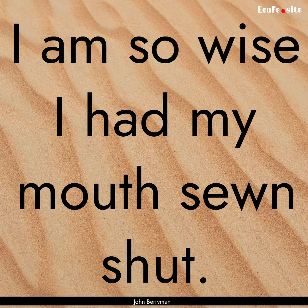 I am so wise I had my mouth sewn shut. : Quote by John Berryman