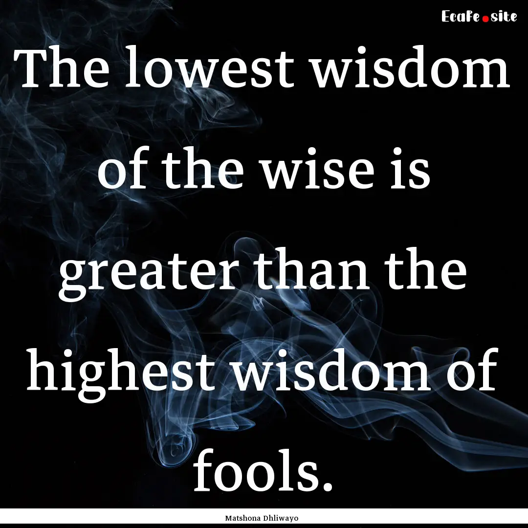 The lowest wisdom of the wise is greater.... : Quote by Matshona Dhliwayo