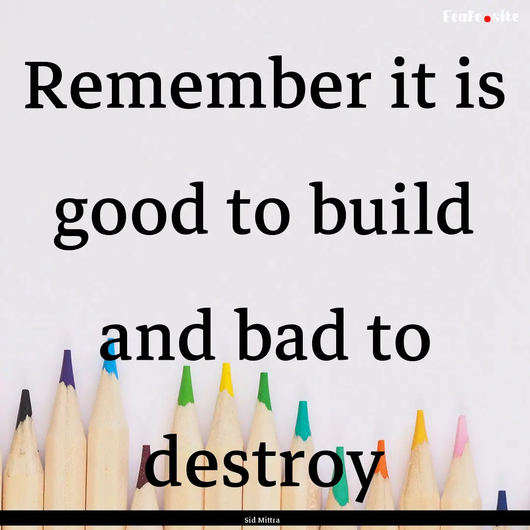 Remember it is good to build and bad to destroy.... : Quote by Sid Mittra