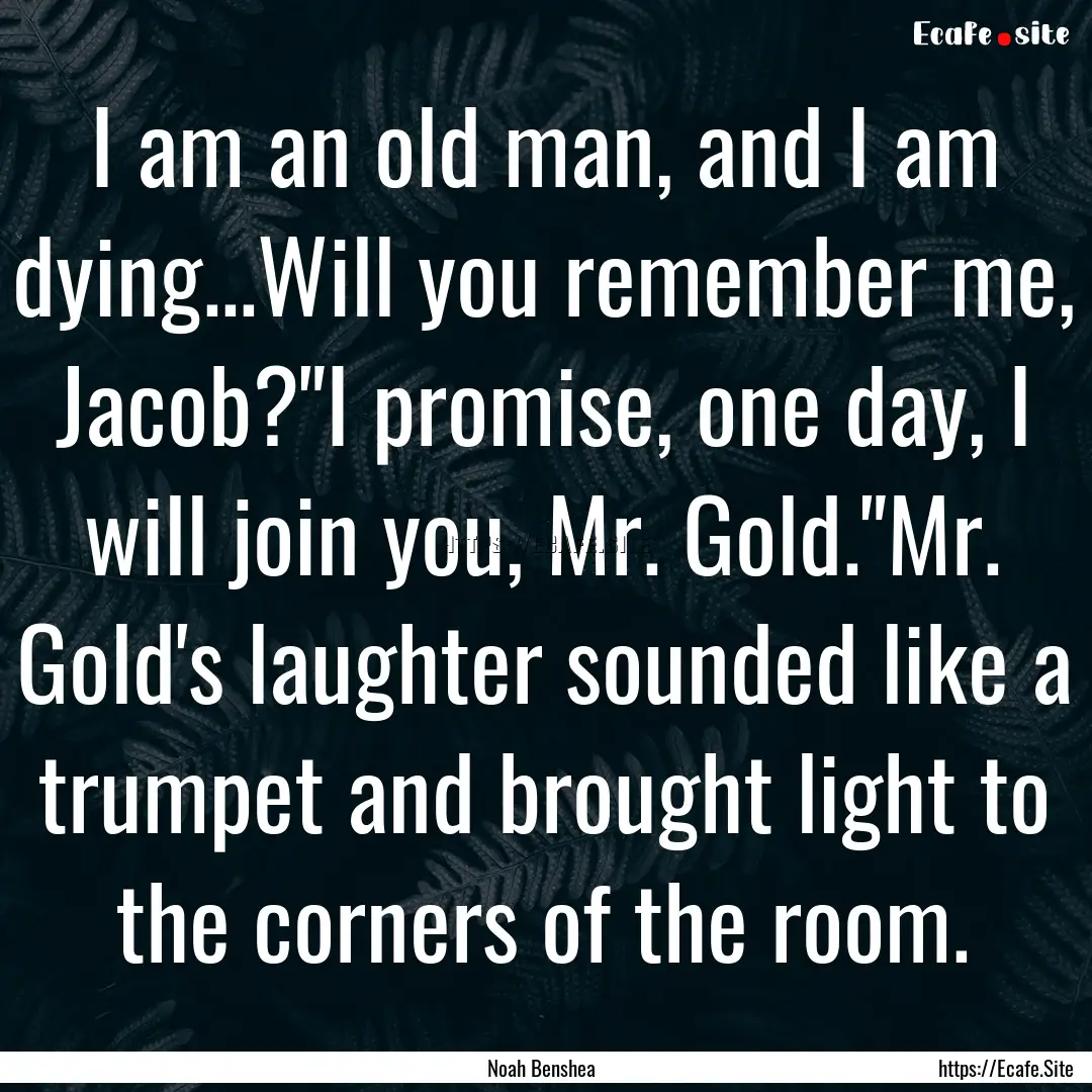 I am an old man, and I am dying...Will you.... : Quote by Noah Benshea