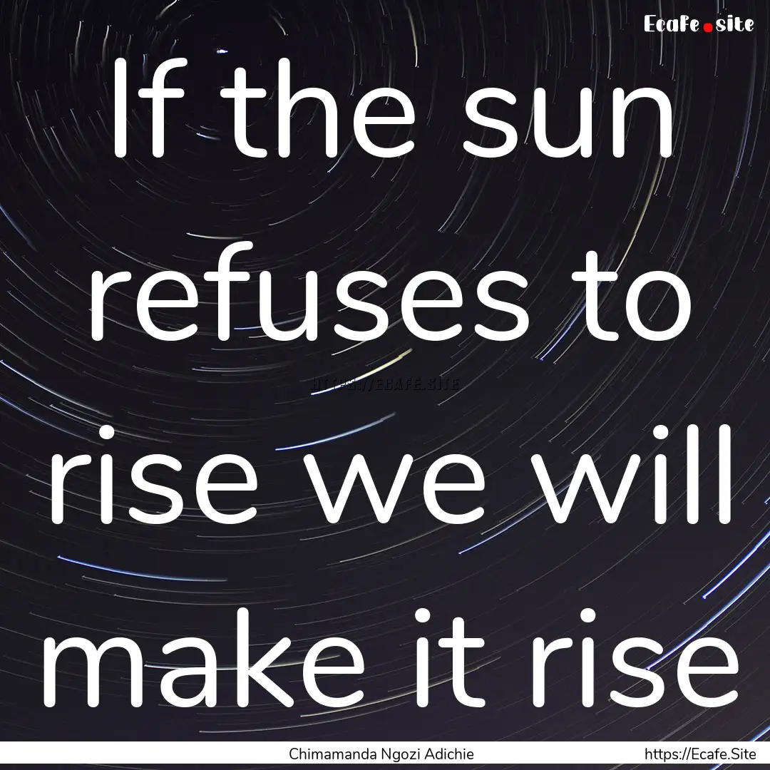 If the sun refuses to rise we will make it.... : Quote by Chimamanda Ngozi Adichie