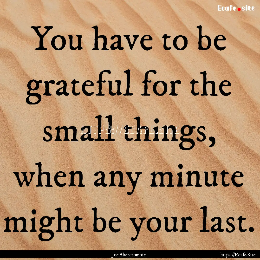 You have to be grateful for the small things,.... : Quote by Joe Abercrombie