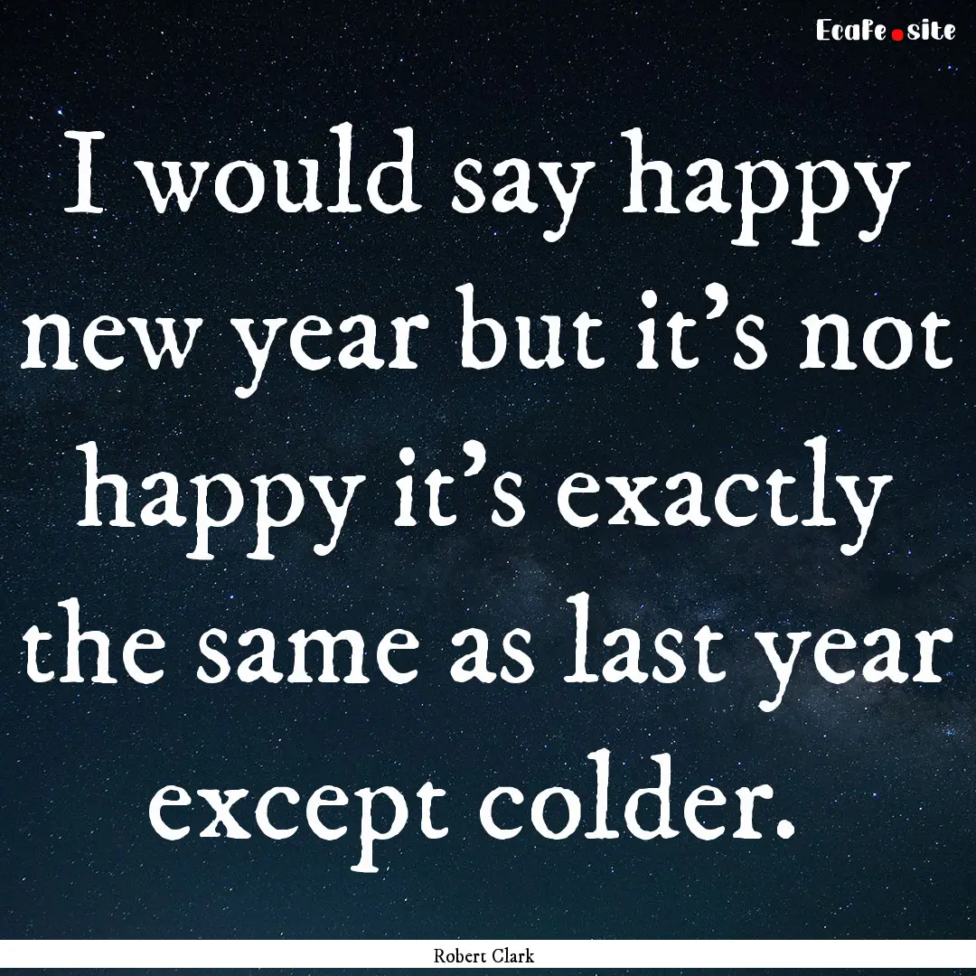 I would say happy new year but it's not happy.... : Quote by Robert Clark