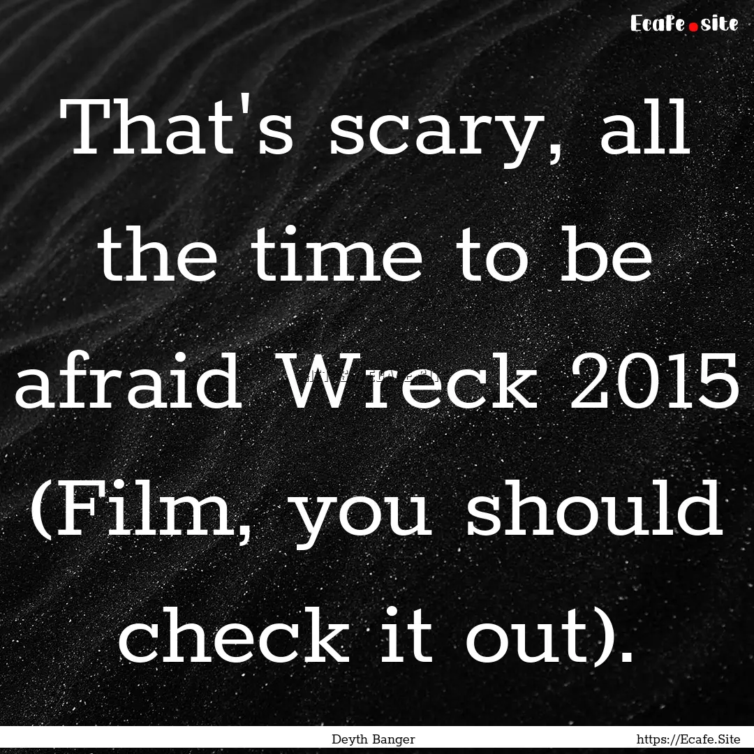 That's scary, all the time to be afraid Wreck.... : Quote by Deyth Banger