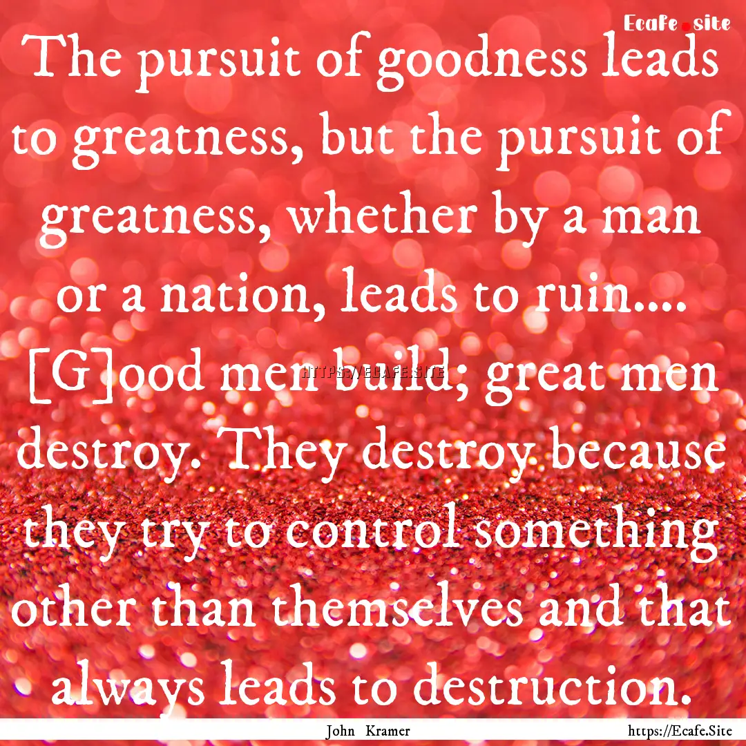 The pursuit of goodness leads to greatness,.... : Quote by John Kramer