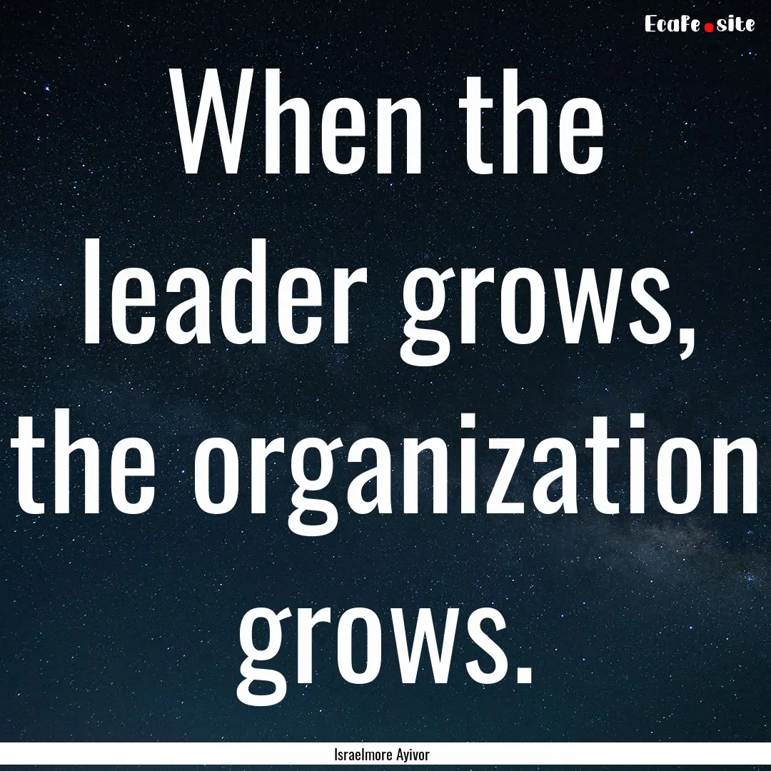 When the leader grows, the organization grows..... : Quote by Israelmore Ayivor