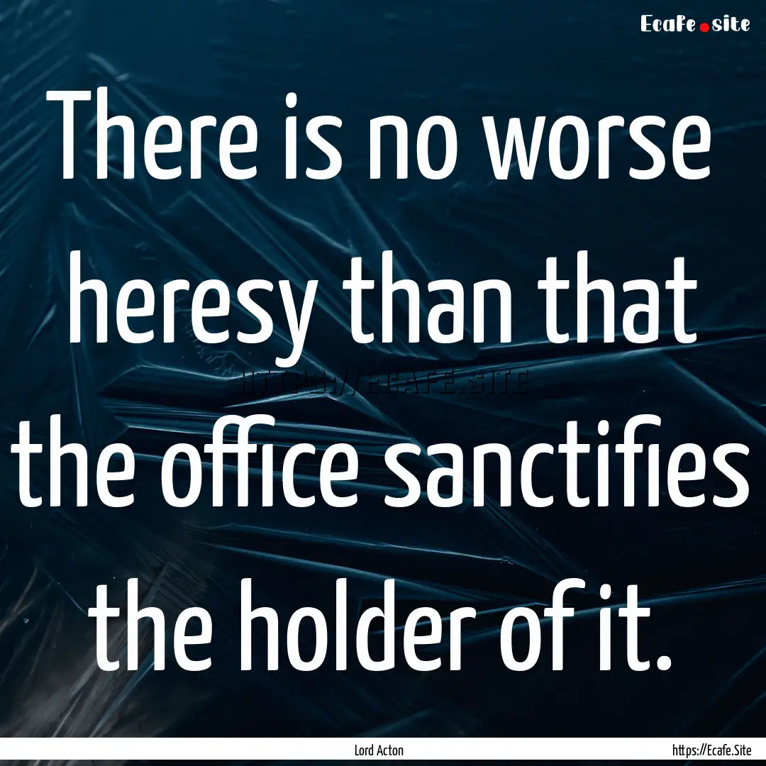 There is no worse heresy than that the office.... : Quote by Lord Acton