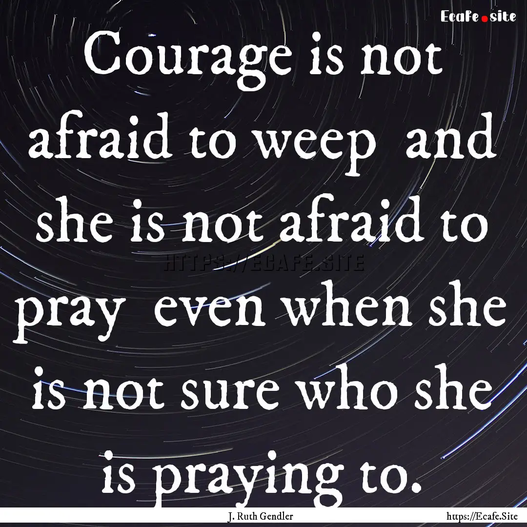 Courage is not afraid to weep and she is.... : Quote by J. Ruth Gendler