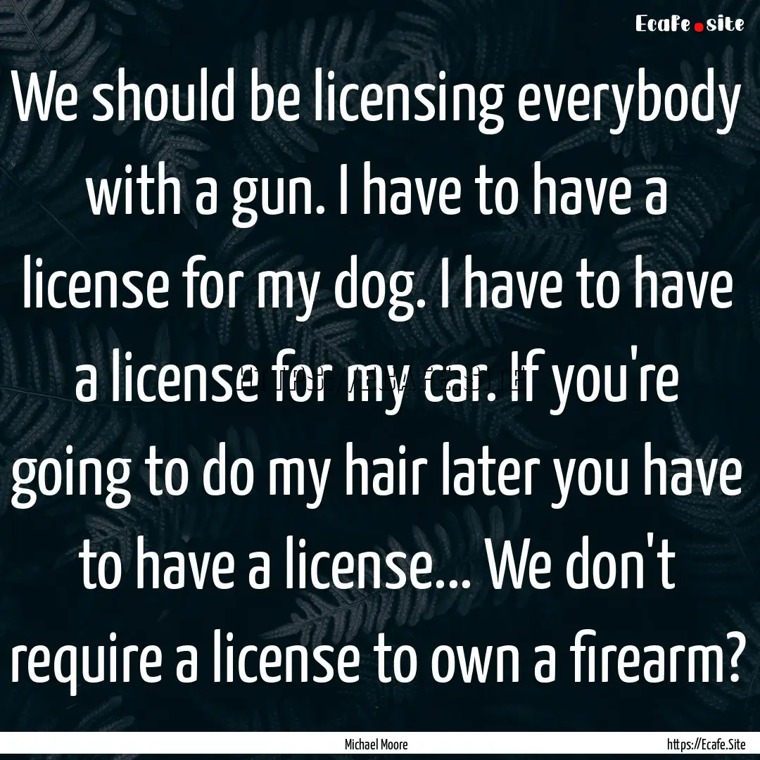 We should be licensing everybody with a gun..... : Quote by Michael Moore