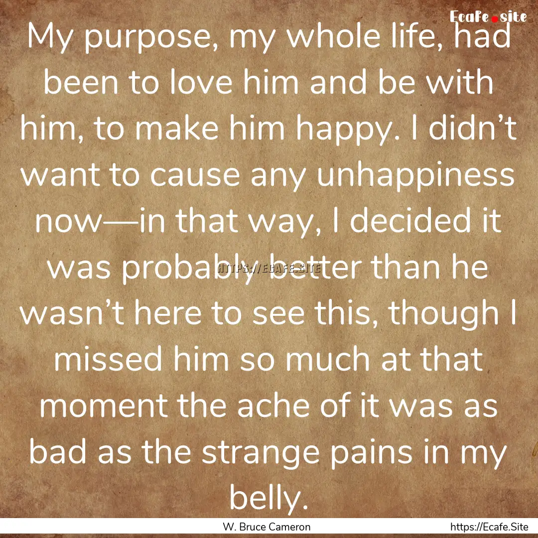 My purpose, my whole life, had been to love.... : Quote by W. Bruce Cameron