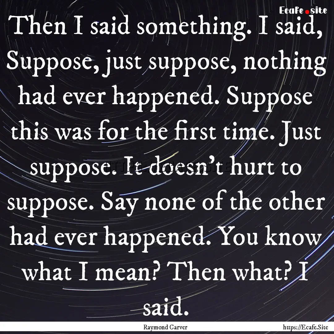 Then I said something. I said, Suppose, just.... : Quote by Raymond Carver