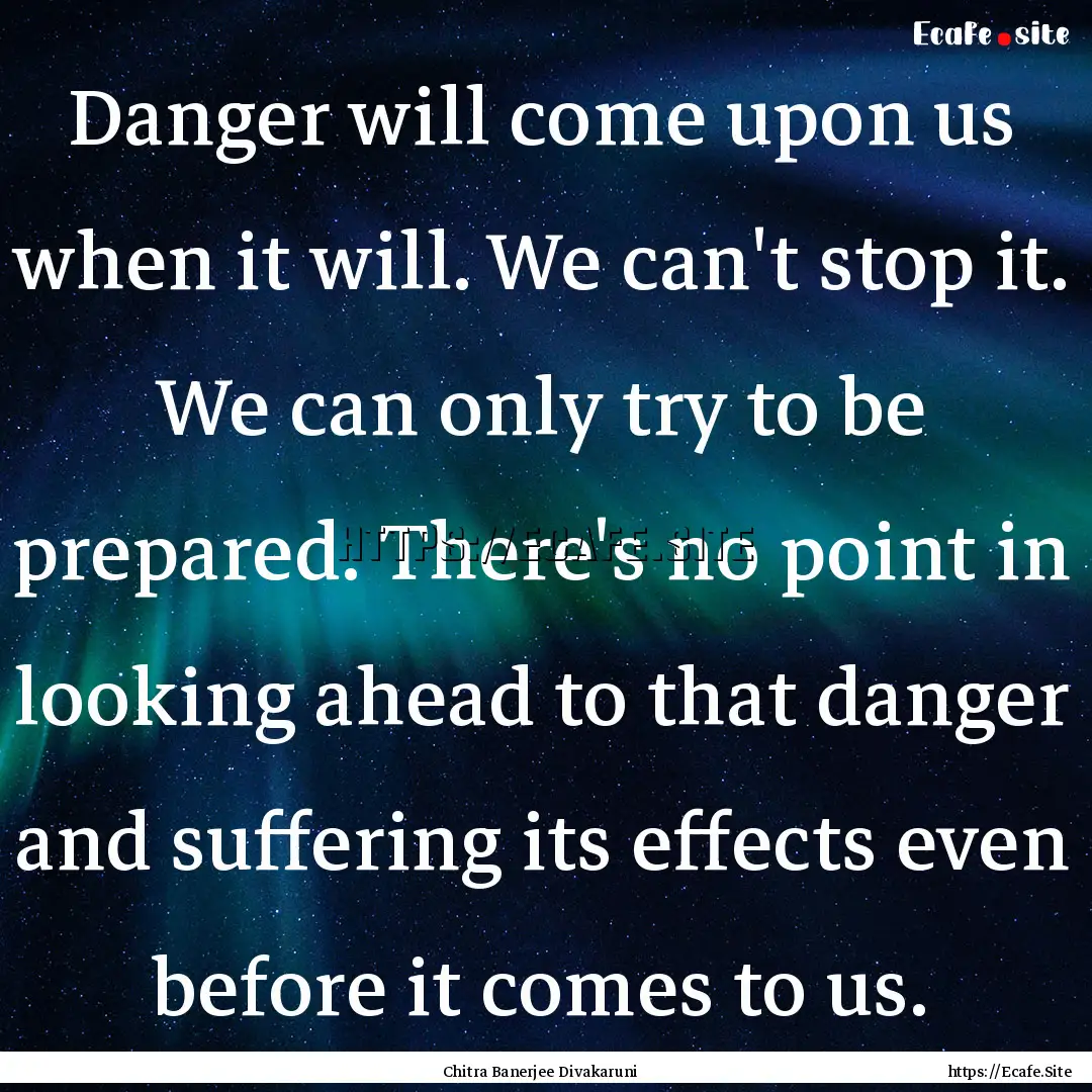 Danger will come upon us when it will. We.... : Quote by Chitra Banerjee Divakaruni