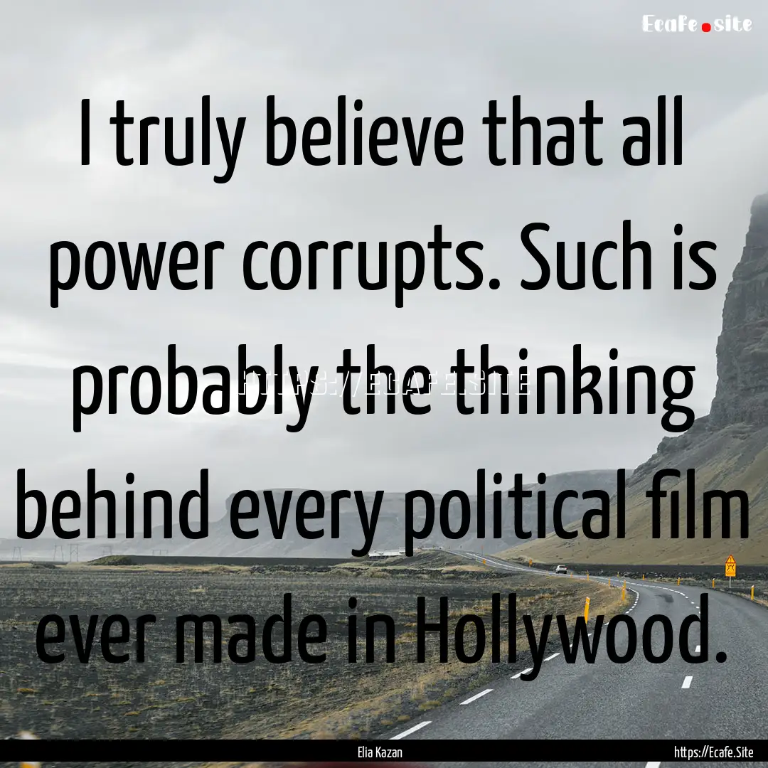 I truly believe that all power corrupts..... : Quote by Elia Kazan