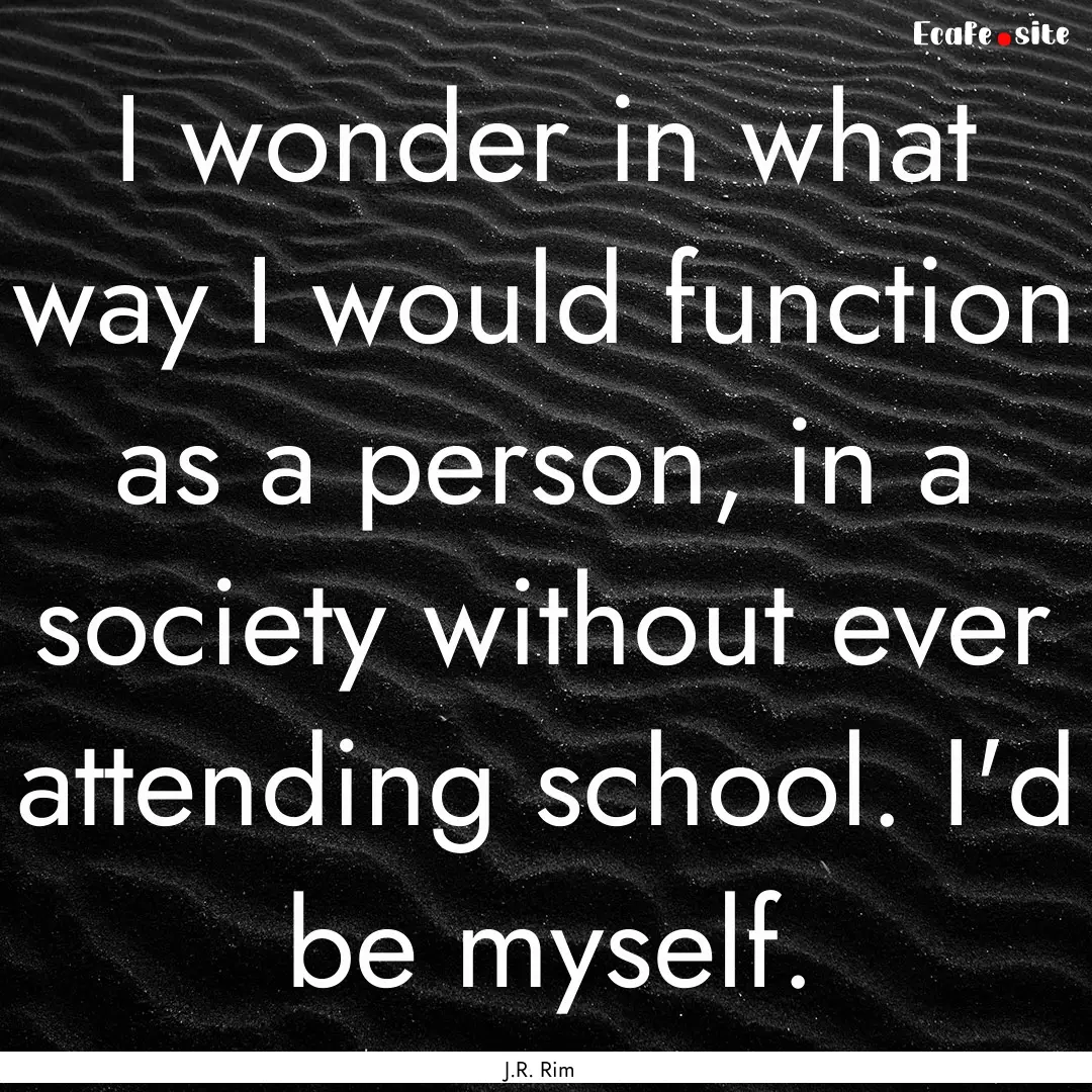 I wonder in what way I would function as.... : Quote by J.R. Rim