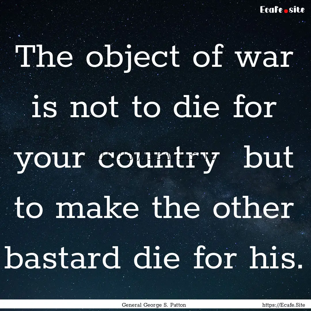 The object of war is not to die for your.... : Quote by General George S. Patton