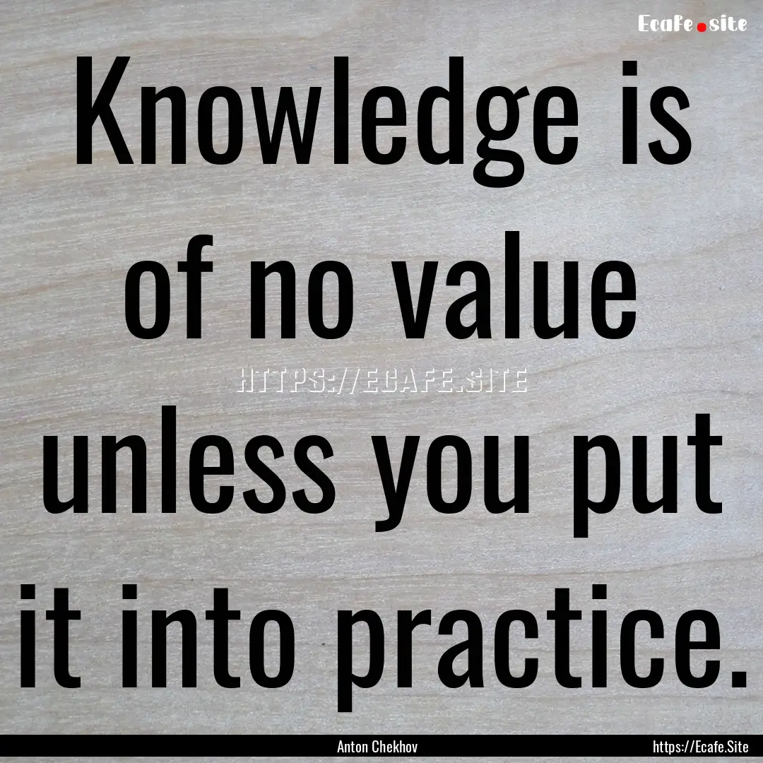 Knowledge is of no value unless you put it.... : Quote by Anton Chekhov