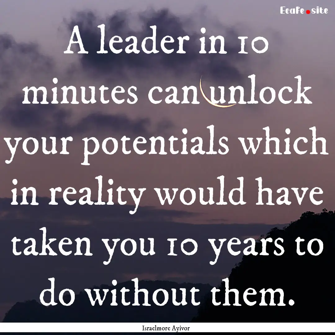 A leader in 10 minutes can unlock your potentials.... : Quote by Israelmore Ayivor