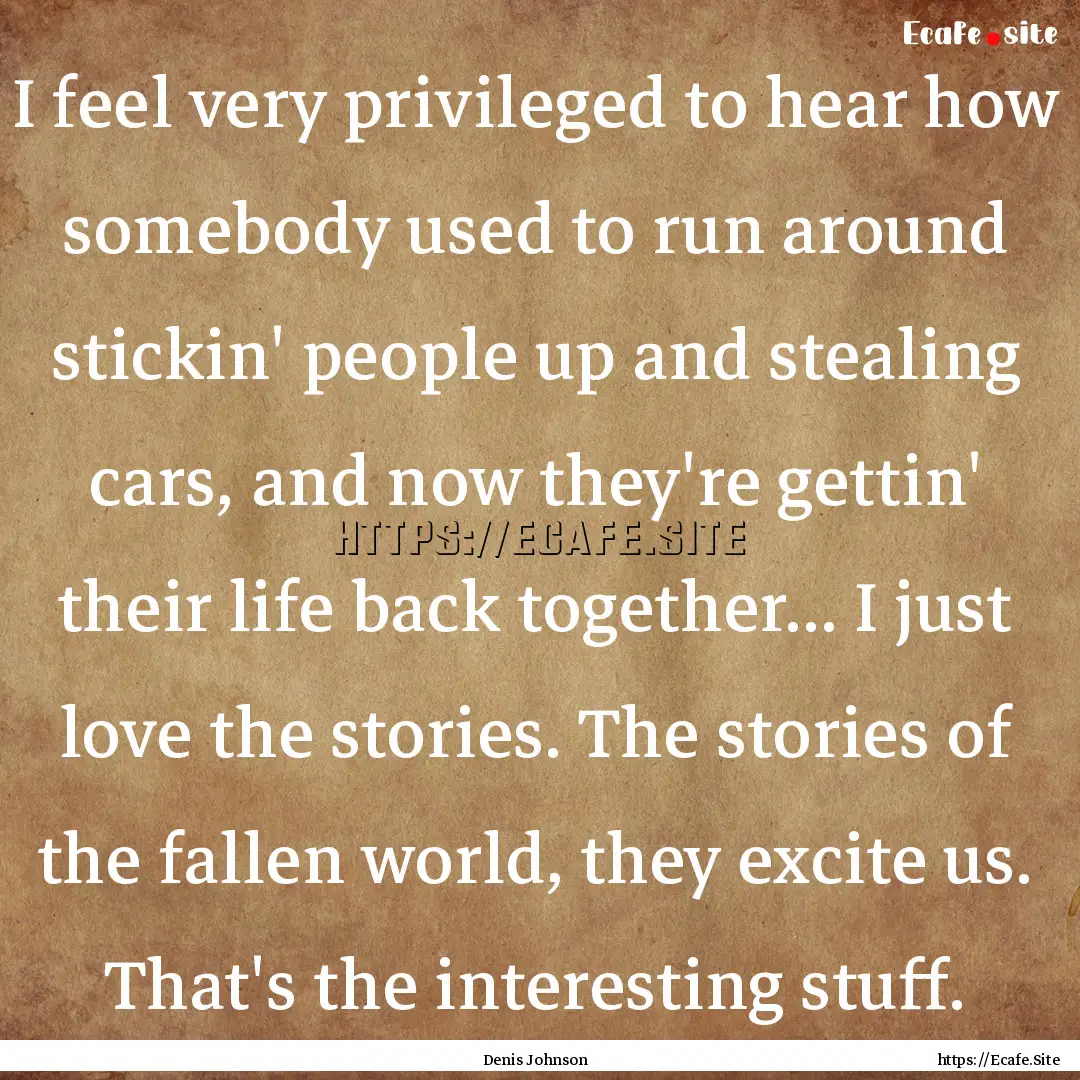 I feel very privileged to hear how somebody.... : Quote by Denis Johnson