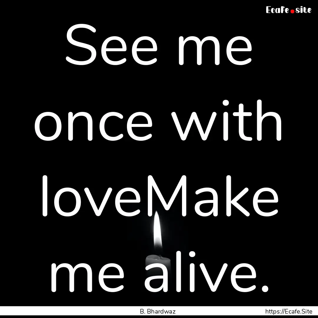 See me once with loveMake me alive. : Quote by B. Bhardwaz