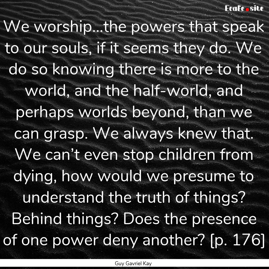 We worship…the powers that speak to our.... : Quote by Guy Gavriel Kay