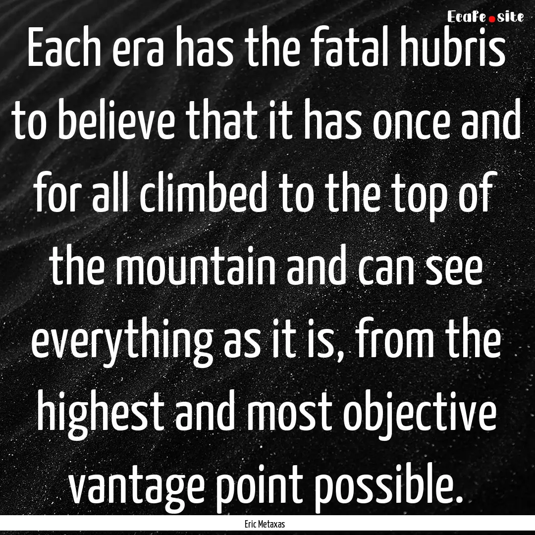 Each era has the fatal hubris to believe.... : Quote by Eric Metaxas