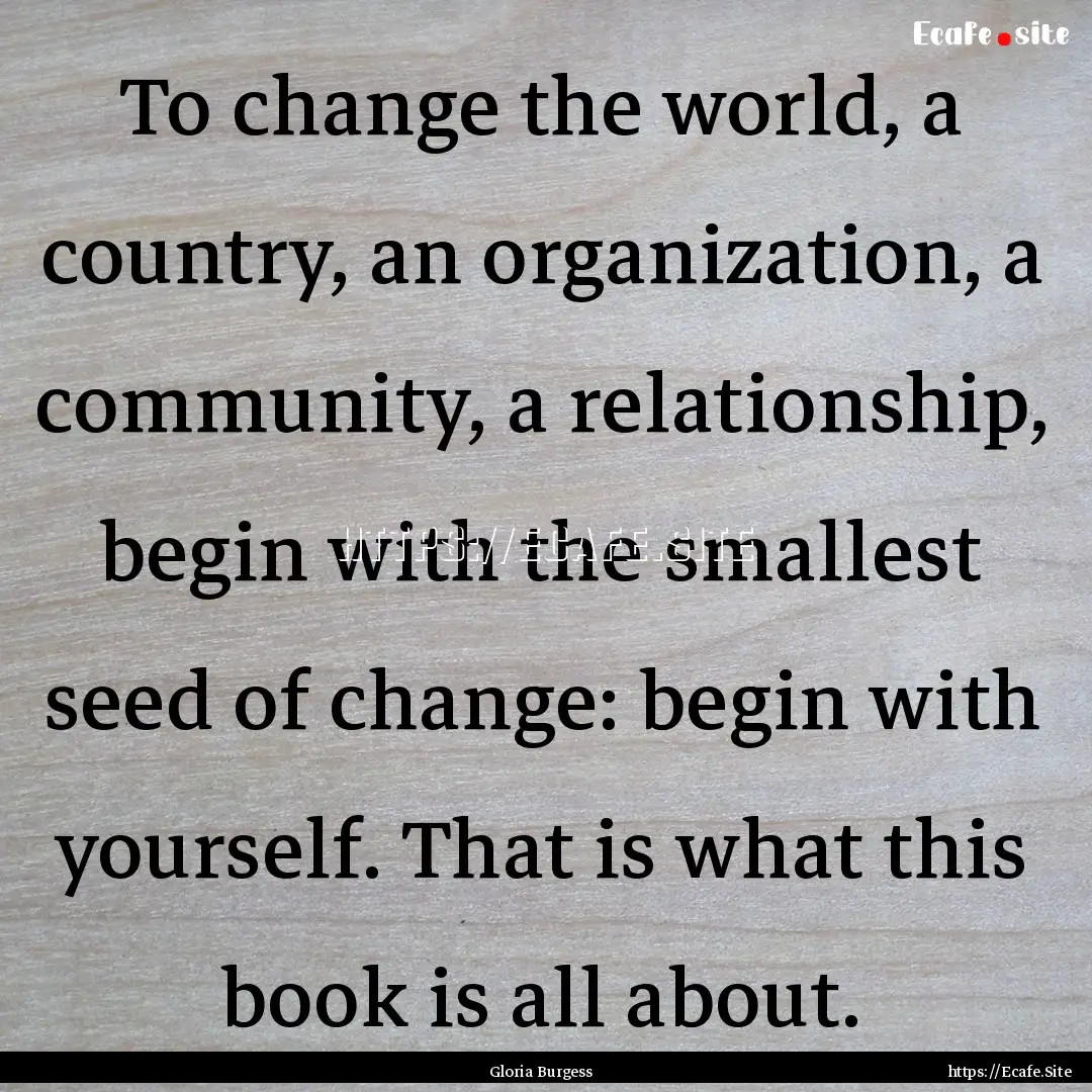 To change the world, a country, an organization,.... : Quote by Gloria Burgess