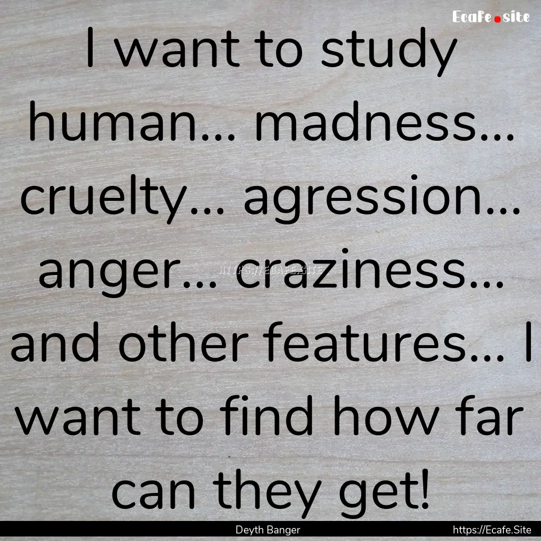 I want to study human... madness... cruelty....... : Quote by Deyth Banger