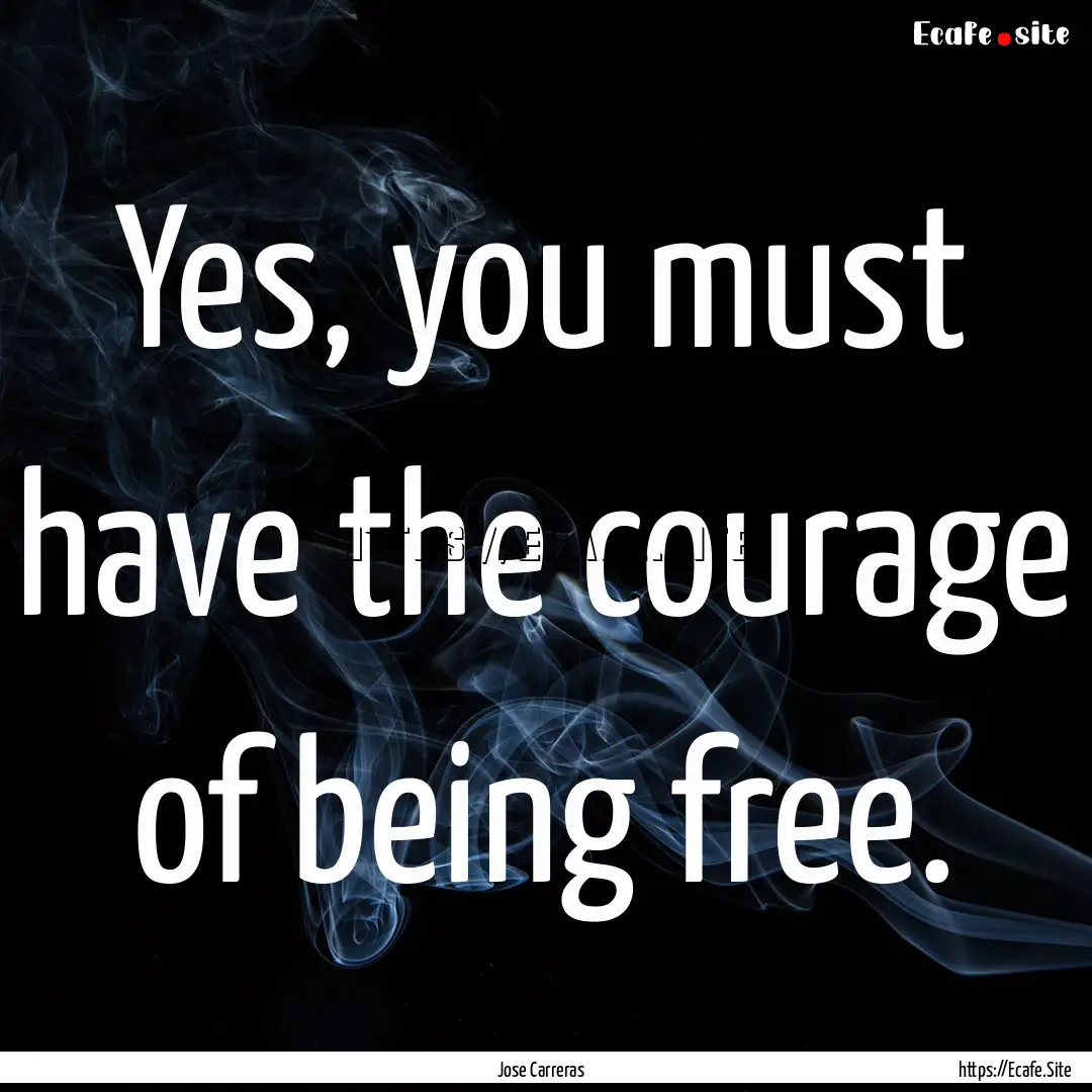 Yes, you must have the courage of being free..... : Quote by Jose Carreras