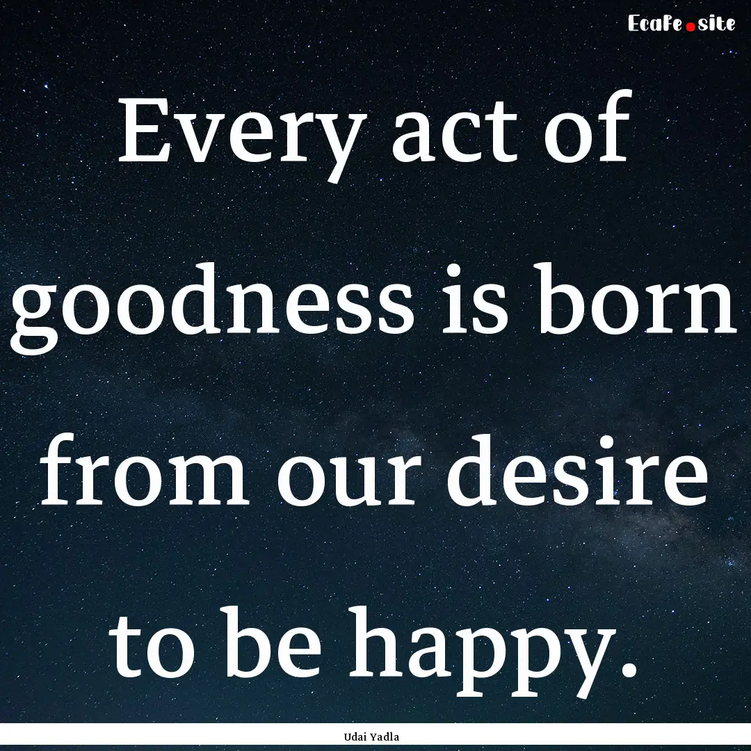 Every act of goodness is born from our desire.... : Quote by Udai Yadla