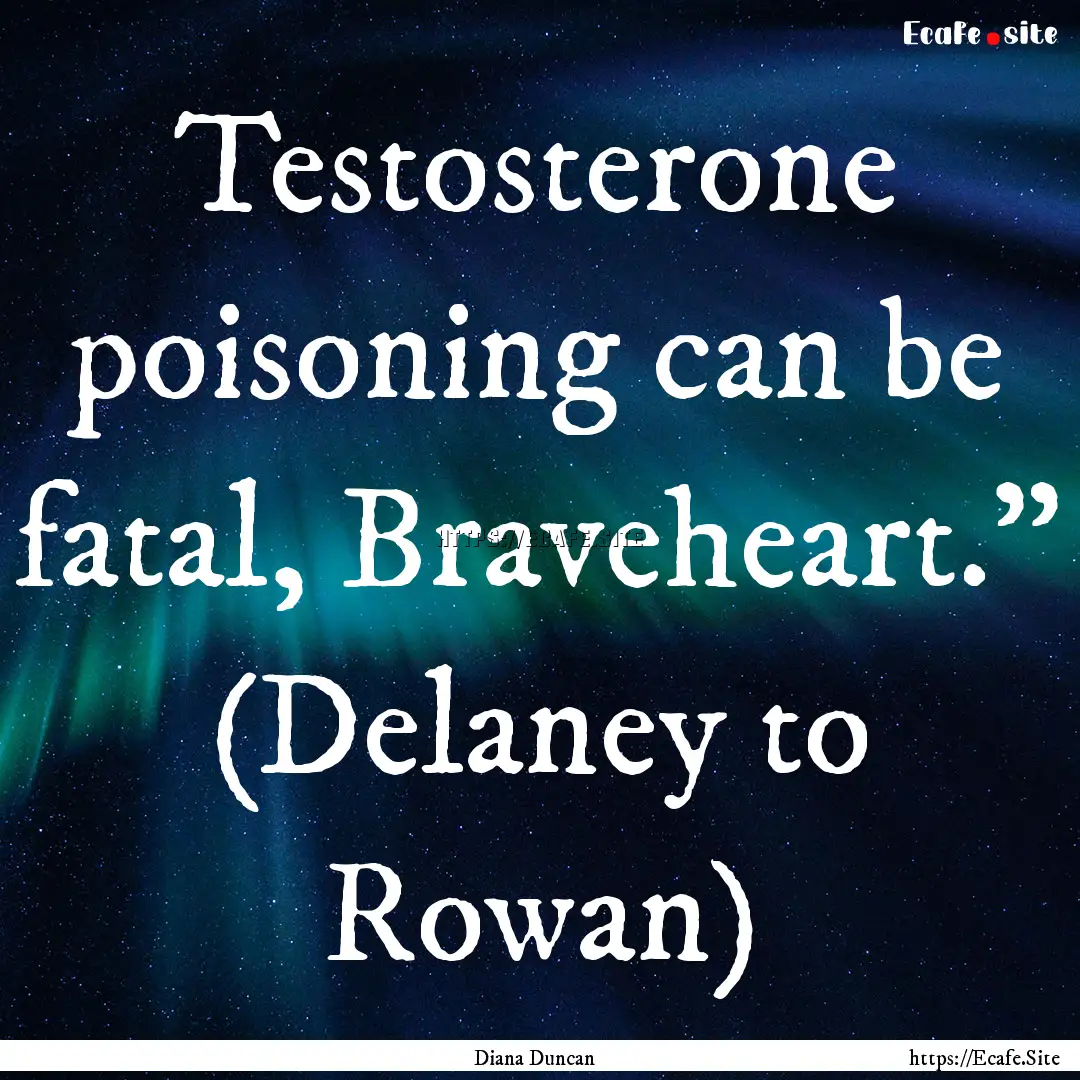 Testosterone poisoning can be fatal, Braveheart.