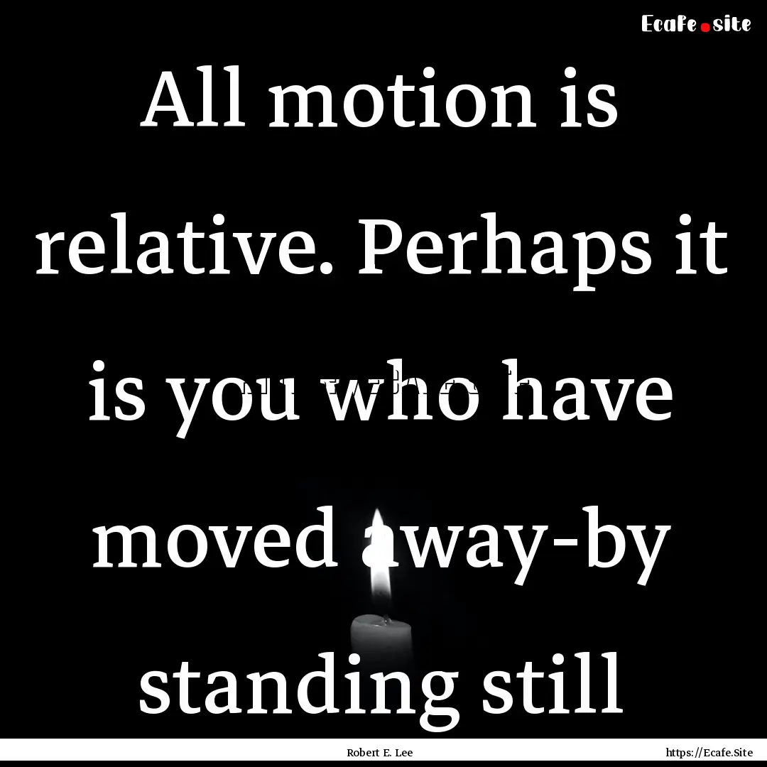 All motion is relative. Perhaps it is you.... : Quote by Robert E. Lee