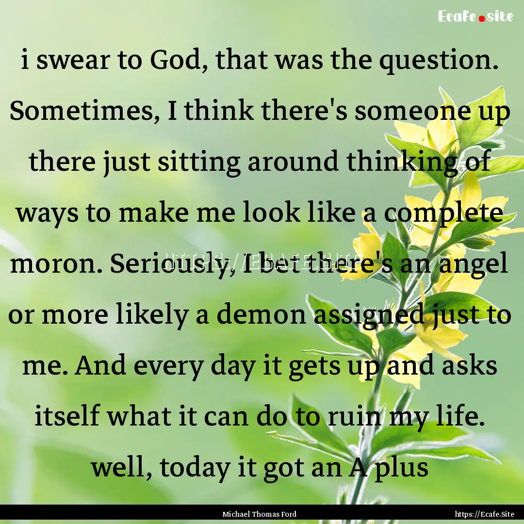 i swear to God, that was the question. Sometimes,.... : Quote by Michael Thomas Ford