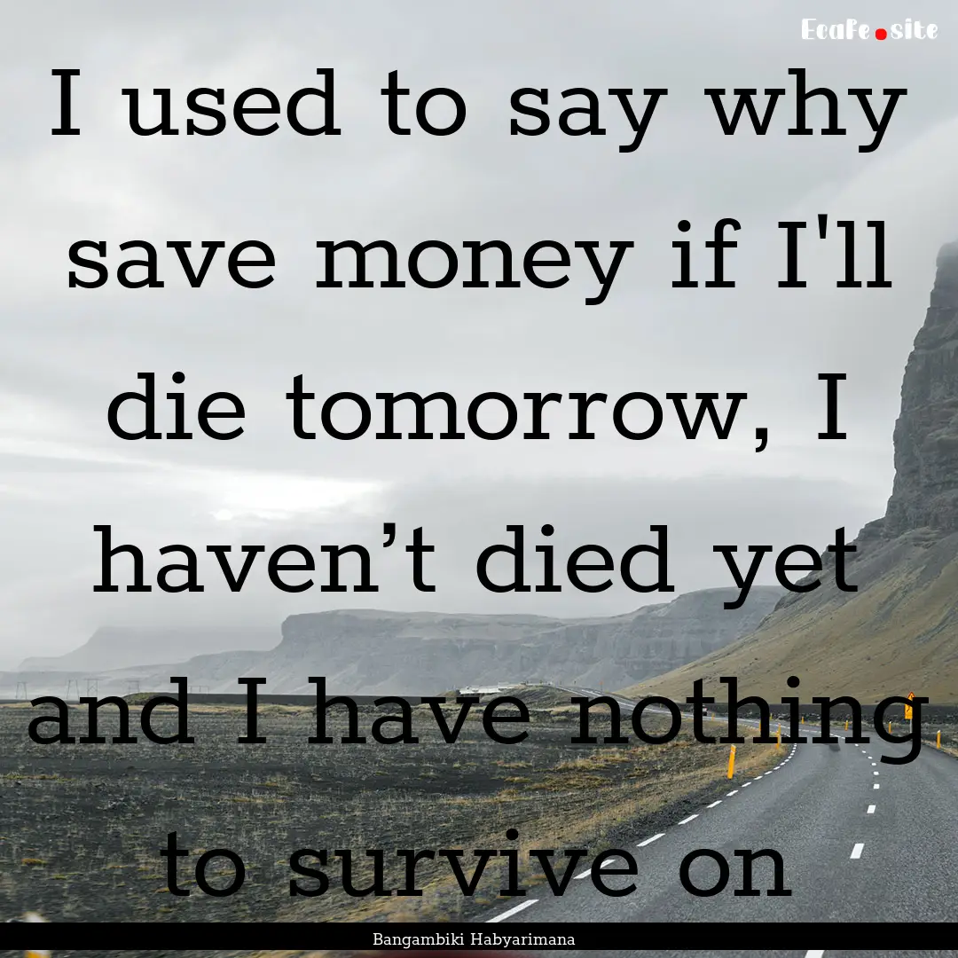 I used to say why save money if I'll die.... : Quote by Bangambiki Habyarimana