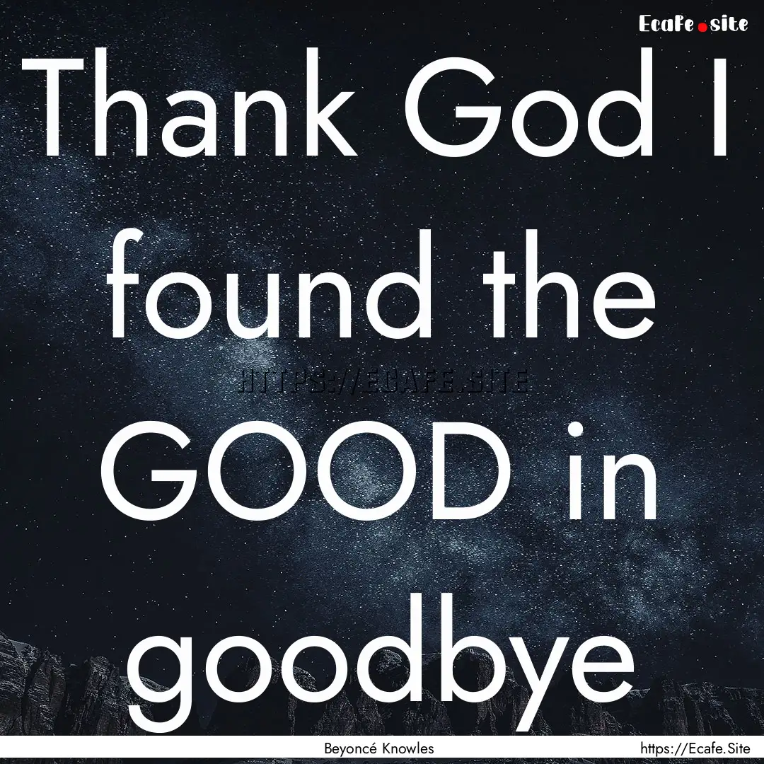 Thank God I found the GOOD in goodbye : Quote by Beyoncé Knowles