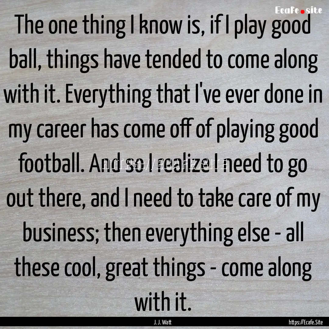 The one thing I know is, if I play good ball,.... : Quote by J. J. Watt