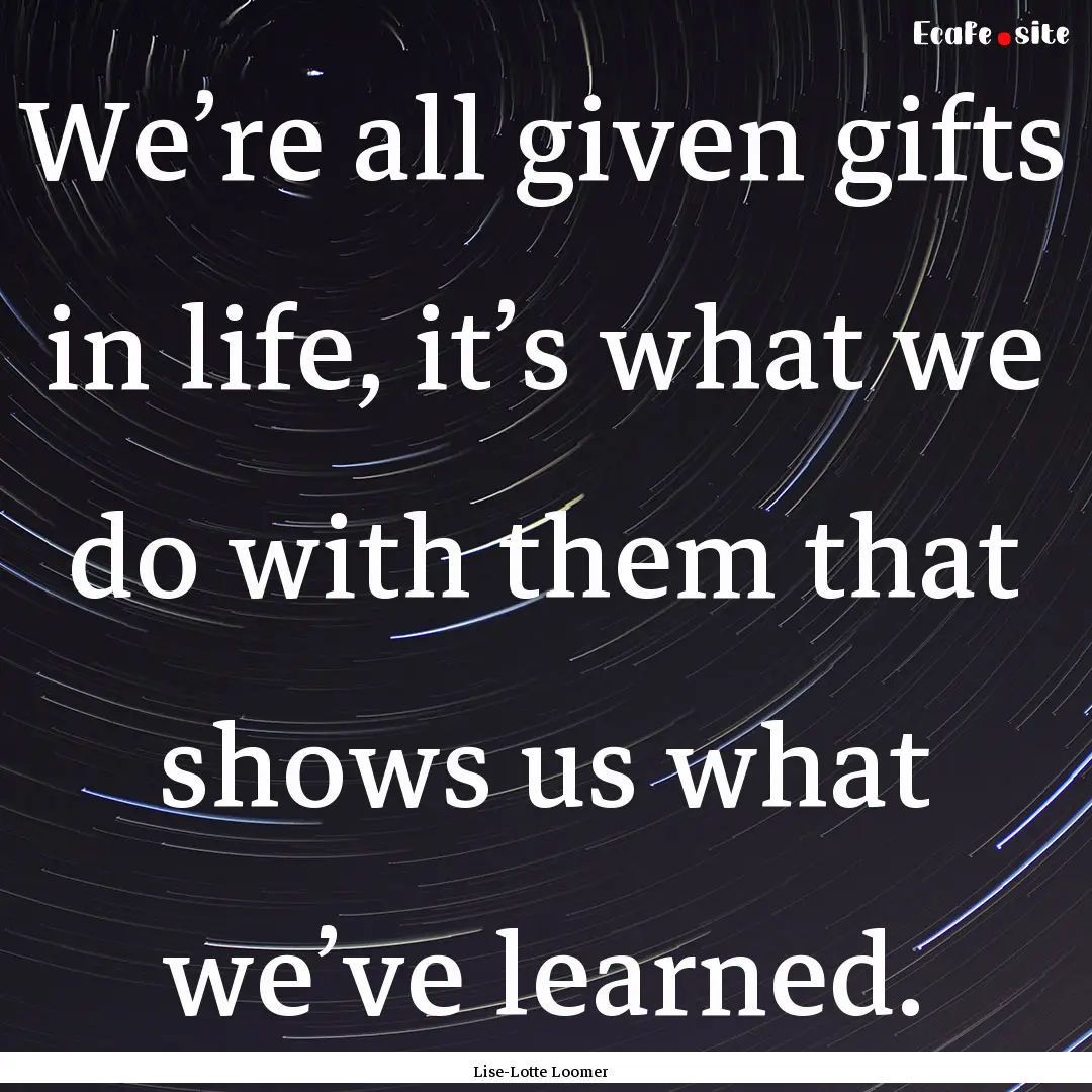 We’re all given gifts in life, it’s what.... : Quote by Lise-Lotte Loomer